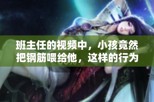 班主任的视频中，小孩竟然把钢筋喂给他，这样的行为引发了热议