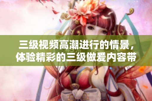 三级视频高潮进行的情景，体验精彩的三级做爰内容带来的震撼与乐趣。