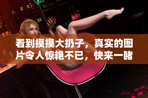 看到摸摸大扔子，真实的图片令人惊艳不已，快来一睹其风采！