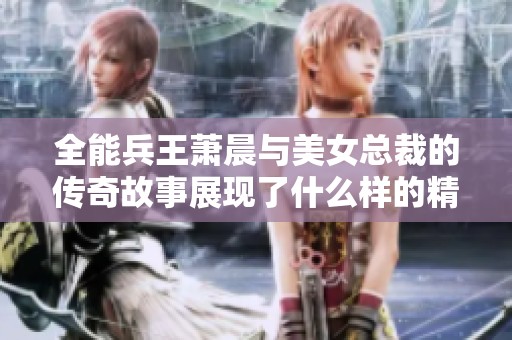 全能兵王萧晨与美女总裁的传奇故事展现了什么样的精彩人生