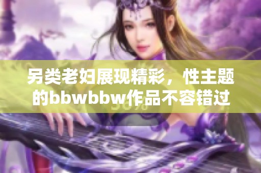 另类老妇展现精彩，性主题的bbwbbw作品不容错过