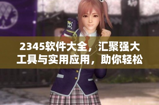 2345软件大全，汇聚强大工具与实用应用，助你轻松找到所需软件