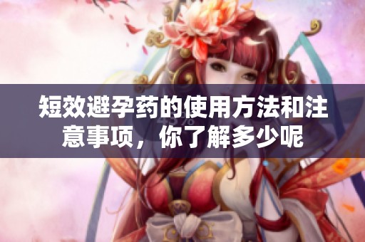 短效避孕药的使用方法和注意事项，你了解多少呢