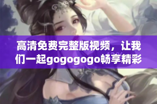 高清免费完整版视频，让我们一起gogogogo畅享精彩时刻