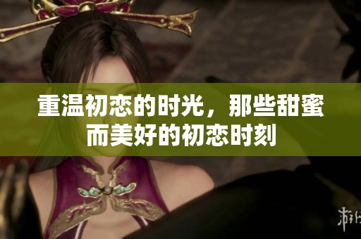 重温初恋的时光，那些甜蜜而美好的初恋时刻