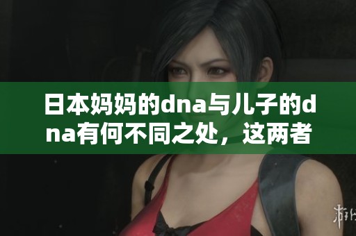 日本妈妈的dna与儿子的dna有何不同之处，这两者之间的区别是什么呢？