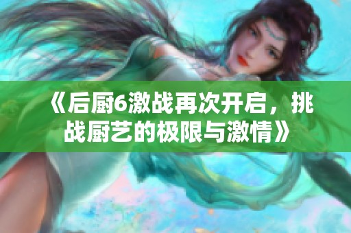 《后厨6激战再次开启，挑战厨艺的极限与激情》