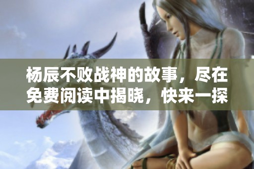 杨辰不败战神的故事，尽在免费阅读中揭晓，快来一探究竟吧