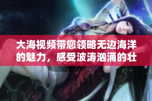 大海视频带您领略无边海洋的魅力，感受波涛汹涌的壮丽景观