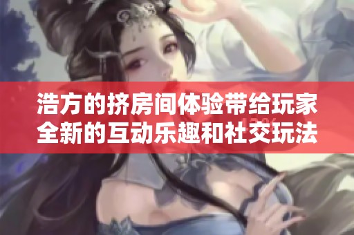 浩方的挤房间体验带给玩家全新的互动乐趣和社交玩法
