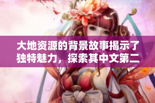 大地资源的背景故事揭示了独特魅力，探索其中文第二页的深层内涵