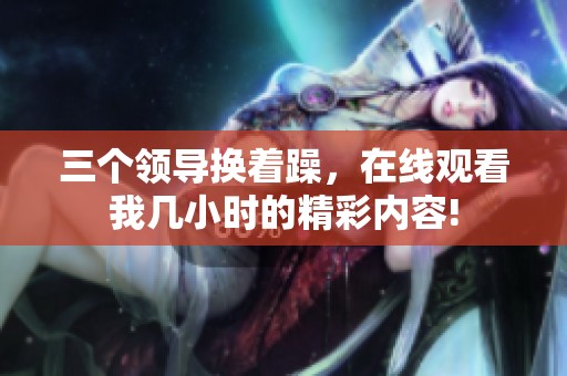 三个领导换着躁，在线观看我几小时的精彩内容!