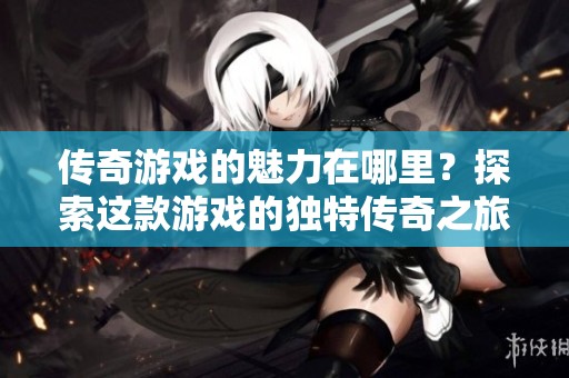 传奇游戏的魅力在哪里？探索这款游戏的独特传奇之旅！