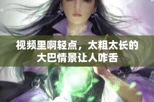 视频里啊轻点，太粗太长的大巴情景让人咋舌