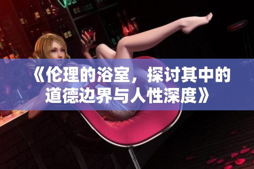 《伦理的浴室，探讨其中的道德边界与人性深度》