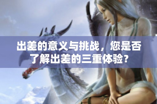 出差的意义与挑战，您是否了解出差的三重体验？
