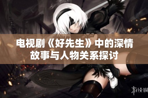 电视剧《好先生》中的深情故事与人物关系探讨