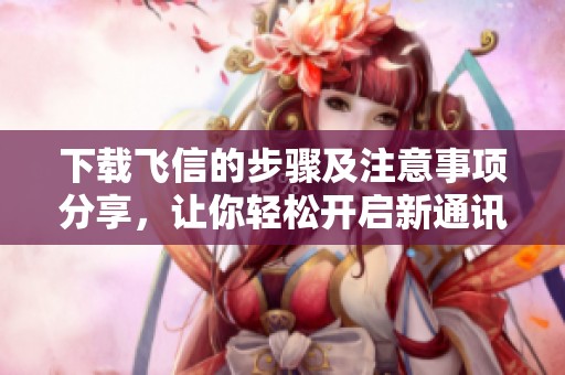 下载飞信的步骤及注意事项分享，让你轻松开启新通讯体验