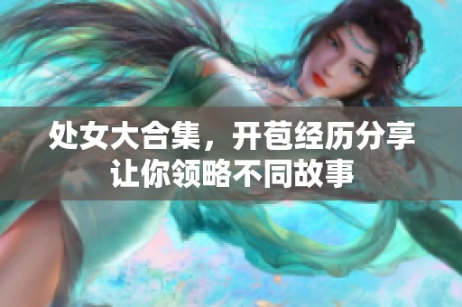处女大合集，开苞经历分享让你领略不同故事