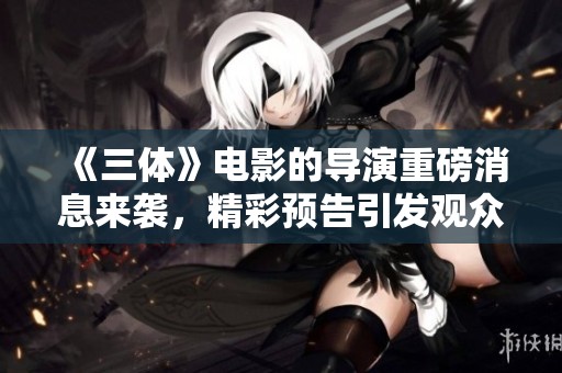 《三体》电影的导演重磅消息来袭，精彩预告引发观众期待！