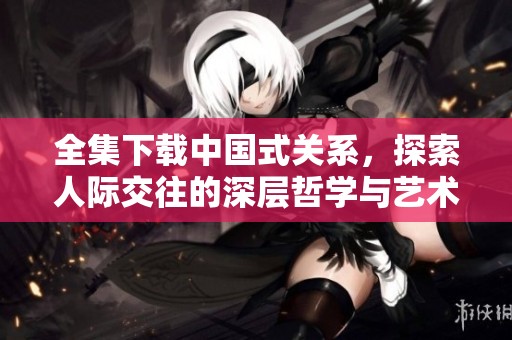全集下载中国式关系，探索人际交往的深层哲学与艺术