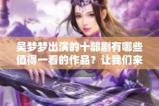 吴梦梦出演的十部剧有哪些值得一看的作品？让我们来逐一盘点一下吧！