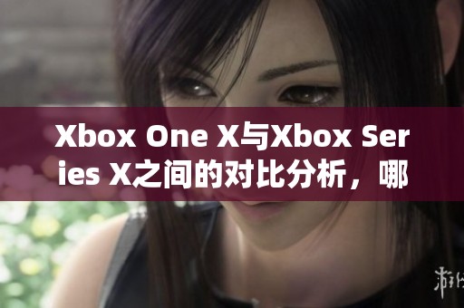 Xbox One X与Xbox Series X之间的对比分析，哪款更胜一筹呢