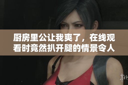 厨房里公让我爽了，在线观看时竟然扒开腿的情景令人惊艳