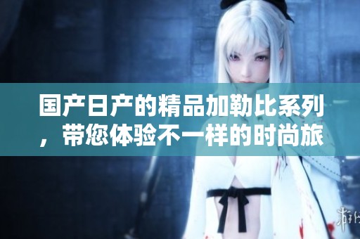 国产日产的精品***系列，带您体验不一样的时尚旅程。