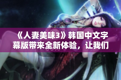 《人妻美味3》韩国中文字幕版带来全新体验，让我们一起感受这场美食与爱欲的盛宴