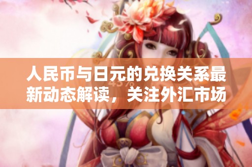 人民币与日元的兑换关系最新动态解读，关注外汇市场的变化与趋势