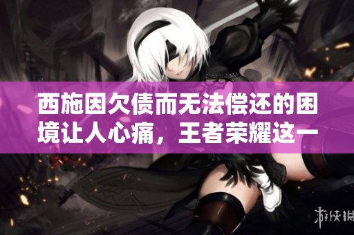 西施因欠债而无法偿还的困境让人心痛，王者荣耀这一角色堪忧