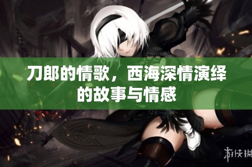 刀郎的情歌，西海深情演绎的故事与情感