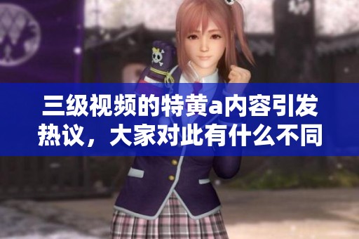 三级视频的特黄a内容引发热议，大家对此有什么不同的看法呢