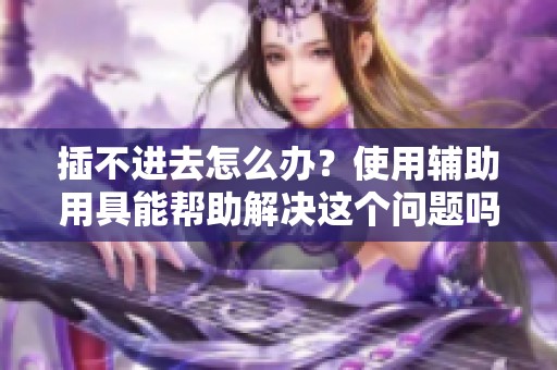 插不进去怎么办？使用辅助用具能帮助解决这个问题吗