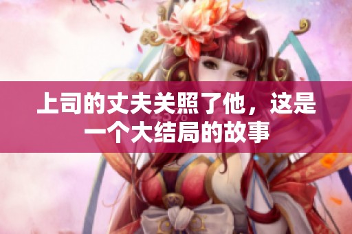 上司的丈夫关照了他，这是一个大结局的故事