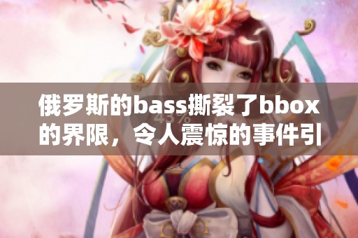 俄罗斯的bass撕裂了bbox的界限，令人震惊的事件引发广泛关注