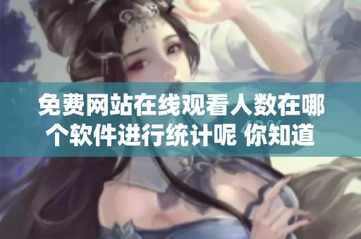 免费网站在线观看人数在哪个软件进行统计呢 你知道吗这些软件的使用情况如何