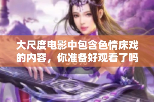 大尺度电影中包含**床戏的内容，你准备好观看了吗