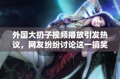 外国大扔子视频播放引发热议，网友纷纷讨论这一搞笑场景