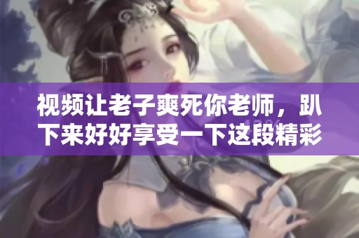 视频让老子爽死你老师，趴下来好好享受一下这段精彩内容