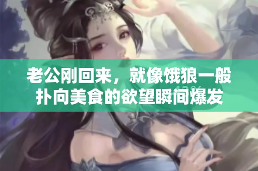 老公刚回来，就像饿狼一般扑向美食的欲望瞬间爆发
