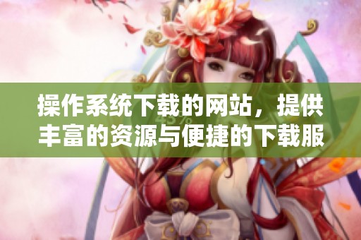 操作系统下载的网站，提供丰富的资源与便捷的下载服务