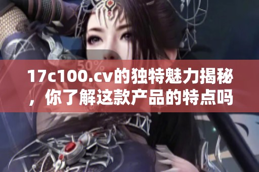 17c100.cv的独特魅力揭秘，你了解这款产品的特点吗？