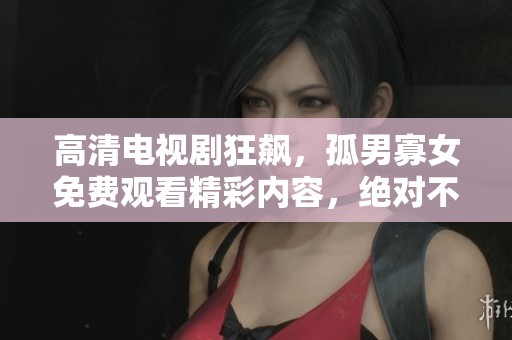 高清电视剧狂飙，孤男寡女免费观看精彩内容，绝对不容错过！