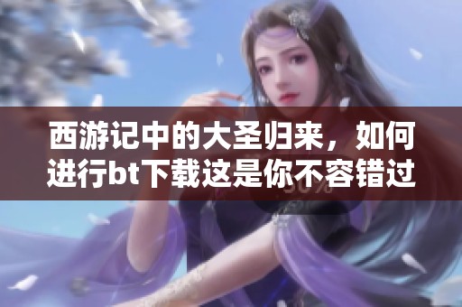 西游记中的大圣归来，如何进行bt下载这是你不容错过的精彩内容