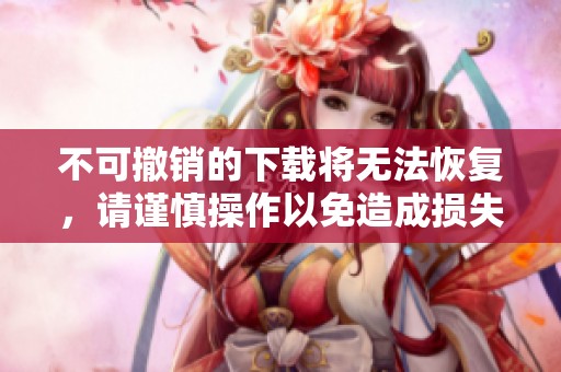 不可撤销的下载将无法恢复，请谨慎操作以免造成损失