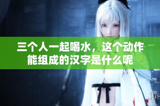 三个人一起喝水，这个动作能组成的汉字是什么呢