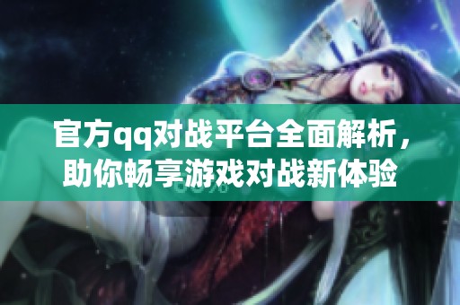 官方qq对战平台全面解析，助你畅享游戏对战新体验