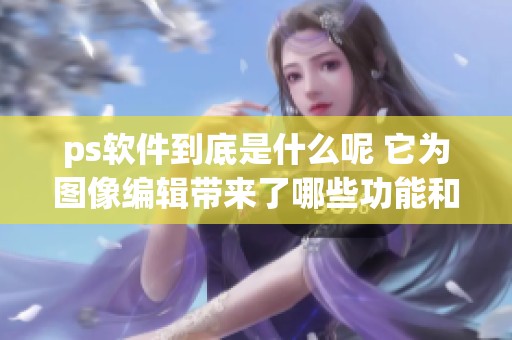 ps软件到底是什么呢 它为图像编辑带来了哪些功能和用途